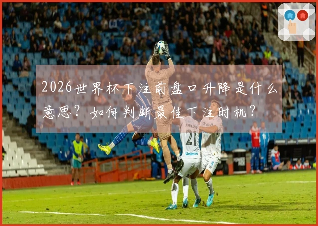 2026世界杯下注前盘口升降是什么意思？如何判断最佳下注时机？