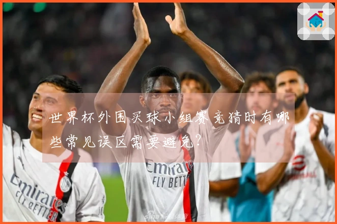 世界杯外围买球小组赛竞猜时有哪些常见误区需要避免？