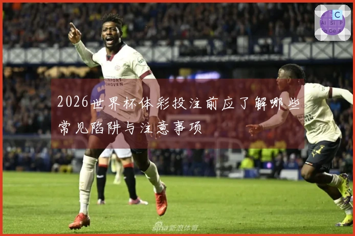 2026世界杯体彩投注前应了解哪些常见陷阱与注意事项